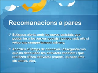 Recomanacions a pares
Estigueu alerta amb les noves amistats queEstigueu alerta amb les noves amistats que
poden fer a les xarxes socials i parleu amb ells sipoden fer a les xarxes socials i parleu amb ells si
veieu cap comportament estrany.veieu cap comportament estrany.
Acordeu el temps de connexió i assegureu-vosAcordeu el temps de connexió i assegureu-vos
que no descuiden les activitats escolars i queque no descuiden les activitats escolars i que
realitzen altres activitats (esport, quedar ambrealitzen altres activitats (esport, quedar amb
els amics, etc).els amics, etc).
 