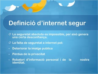 Definició d’internet segur
La seguretat absoluta es impossible, per això genera
una certa desconfiança.
La falta de seguretat a internet pot:
- Deteriorar la imatge publica
- Pèrdua de la privacitat
- Robatori d’informació personal i de la nostra
identitat.
 