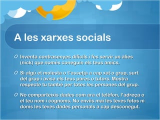 A les xarxes socials
Inventa contrasenyes difícils i fes servir un àliesInventa contrasenyes difícils i fes servir un àlies
(nick) que només coneguin els teus amics.(nick) que només coneguin els teus amics.
Si algú et molesta o t’assetja a cap xat o grup, surtSi algú et molesta o t’assetja a cap xat o grup, surt
del grup i avisa els teus pares o tutors. Mostradel grup i avisa els teus pares o tutors. Mostra
respecte tu també per totes les persones del grup.respecte tu també per totes les persones del grup.
No comparteixis dades com ara el telèfon, l’adreça oNo comparteixis dades com ara el telèfon, l’adreça o
el teu nom i cognoms. No enviis mai les teves fotos niel teu nom i cognoms. No enviis mai les teves fotos ni
donis les teves dades personals a cap desconegut.donis les teves dades personals a cap desconegut.
 