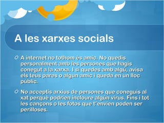 A les xarxes socials
A internet no tothom és amic. No quedisA internet no tothom és amic. No quedis
personalment amb les persones que hagispersonalment amb les persones que hagis
conegut a la xarxa. I si quedes amb algú, avisaconegut a la xarxa. I si quedes amb algú, avisa
els teus pares o algun amic i queda en un llocels teus pares o algun amic i queda en un lloc
públic.públic.
No acceptis arxius de persones que coneguis alNo acceptis arxius de persones que coneguis al
xat perquè podrien incloure algún virus. Fins i totxat perquè podrien incloure algún virus. Fins i tot
les cançons o les fotos que t’envien poden serles cançons o les fotos que t’envien poden ser
perilloses.perilloses.
 