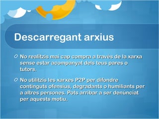 Descarregant arxius
No realitzis mai cap compra a través de la xarxaNo realitzis mai cap compra a través de la xarxa
sense estar acompanyat dels teus pares osense estar acompanyat dels teus pares o
tutors.tutors.
No utilitzis les xarxes P2P per difondreNo utilitzis les xarxes P2P per difondre
continguts ofensius, degradants o humiliants percontinguts ofensius, degradants o humiliants per
a altres persones. Pots arribar a ser denúnciata altres persones. Pots arribar a ser denúnciat
per aquests motiu.per aquests motiu.
 
