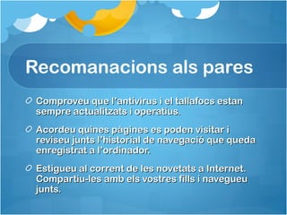 Recomanacions als pares
Comproveu que l’antivirus i el tallafocs estanComproveu que l’antivirus i el tallafocs estan
sempre actualitzats i operatius.sempre actualitzats i operatius.
Acordeu quines pàgines es poden visitar iAcordeu quines pàgines es poden visitar i
reviseu junts l’historial de navegació que quedareviseu junts l’historial de navegació que queda
enregistrat a l’ordinador.enregistrat a l’ordinador.
Estigueu al corrent de les novetats a Internet.Estigueu al corrent de les novetats a Internet.
Compartiu-les amb els vostres fills i navegueuCompartiu-les amb els vostres fills i navegueu
junts.junts.
 