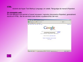 HTML :  Acrònim de Hyper Text Markup Language, en català, "llenguatge de marcat d'hipertext. Un navegador web: És una aplicació que permet a l'usuari recuperar i reproduir documents d'hipertext, generalment escrits en HTML, des de servidors web situats a qualsevol lloc del món. 