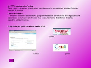 Un FTP transferencia d’arxius:   És un conjunt de normes que regeixen com els arxius es transfereixen a través d'Internet utilitzant el protocol Correu electrònic :  El correu electrònic és el sistema que permet redactar, enviar i rebre missatges utilitzant sistemes de comunicació electrònica. Avui en dia, la majoria de sistemes de correu electrònic utilitzen internet.  Programes per gestionar el correu electrònic : hotmail gmail yahoo 