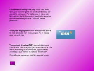 Converses en línia ( xats,etc):  Hi ha xats de tot tipus, per conèixer gent, per practicar idiomes, per compartir opinions... Per cada cosa hi ha un xat. Normalment és fàcil accedir-hi, però hi ha vegades que necessites registrar-te i introduir dades personals. Exemples de programes que fan aquesta funció . El més famós és msn (messenger). No hi ha cap altre xat amb més  Transmissió d’arxius (P2P):  permet als usuaris intercanviar, descarregar o gaudir en directe de tota mena de continguts audiovisuals, aprofitant les avantatges que ofereix el protocol de xarxa IP. Exemples de programes que fan aquesta funció. 