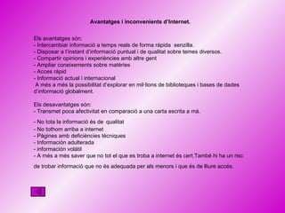 Avantatges i inconvenients d’Internet . Els avantatges són: - Intercambiar informació a temps reals de forma rápida  senzilla. - Disposar a l’instant d’informació puntual i de qualitat sobre temes diversos. - Compartir opinions i experiències amb altre gent - Ampliar coneixements sobre matèries - Acces ràpid - Informació actual i internacional A més a més la possibilitat d’explorar en mil·lions de biblioteques i bases de dades d’informació globalment. Els desavantatges són: - Transmet poca afectivitat en comparació a una carta escrita a mà. - No tota la informació és de   qualitat - No tothom arriba a internet - Pàgines amb deficiències tècniques - Información adulterada - información volátil - A més a més saver que no tot el que es troba a internet és cert.També hi ha un risc de trobar informació que no és adequada per als menors i que és de lliure accés.   