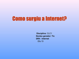 Como surgiu a Internet? Disciplina : CLC1 Núcleo gerador: Tic DR4 : Internet   Efa 15 