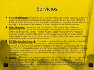 ServiciosCorreo Electrónico: Sirve para enviar y recibir mensajes a otros usuarios, y por eso no hay nunca dos nombres iguales. La primera parte de una dirección identifica habitualmente a la persona y la segunda a la empresa u organización para la que trabaja, o al proveedor de Internet a través del que recibe la información.Chat, Messenger: (conversación, mensajería). Son programas y sitios que permiten que los usuarios se comuniquen mediante el teclado, micrófono o ambos en tiempo real. Estos felicitan muchas cosas ya que por este medio los usuarios pueden buscar informaron de otro usuario que este en línea, hablar sobre el tema, conocer gente de acuerdo a tus intereses, bajar programas, música en formato Mp3 y un millón de cosas más.FTP (File Transfer Protocol): Este servicio permite la transferencia de archivo al y desde el servidor de FTP, se diseñó para permitir el intercambio de datos o archivos entre computadores (host) y cliente. La estructura de FTP es Client/Server, el servidor posee una estructura de directorios o carpetas en donde se encuentran alojados, los archivos de texto, gráficos, etc. y el cliente accede mediante un utilitario de FTP o línea de comando para extraer archivos a su PC o enviarlos al servidor.Gopher: Es un medio de divulgación de información cultural, científica, ingenieril y por supuesto de temas relacionados con el uso de computadoras, conectadas dentro de un ambiente de red. El Gopher es un programa mediante el cual se puede acceder información pública almacenada en muchasmáquinas que están conectadas en la red.