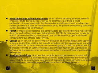 WAIS (Wide AreaInformation Server): Es un servicio de búsqueda que permite encontrar texto dentro de los archivos, no solamente por título o texto explicativo, sino por contenido. Las búsquedas se realizan en base a índices que construyen sobre la base de la información de su los propios servidores y punteros a otros servidores de información.Telnet: Consiste en conectarse a la computadora por intermedio de la red (en vez de en forma local) pero a través del protocolo TCP/IP. De esta manera en vez de utilizar una terminal boba, ya se puede usar una PC común, y operar cualquier computadora que ofrezca este servicio.Usenet: Es un servicio de conferencias y discusión de alcance global, este soporta lo que se denominan mailinglist, cuando se quiere escribir algo para que sea leído por los demás lectores éste se postea a un newsgroup. Cuando se quieren leer los mensajes se utiliza un software especial denominado reader, por supuesto los software de uso común como Netscape Navigator e Internet Explorer pueden leer Newsgroup.Servicios de telefonía: Nos permiten establecer una conexión con voz entre dos personas conectadas a Internet desde cualquier parte del mundo sin tener que pagar el coste de una llamada internacional. Algunos de estos servicios incorporan no sólo voz, sino también imagen. A esto se le llama Videoconferencia.