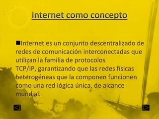 Internet como conceptoInternet es un conjunto descentralizado de redes de comunicación interconectadas que utilizan la familia de protocolos TCP/IP, garantizando que las redes físicas heterogéneas que la componen funcionen como una red lógica única, de alcance mundial.