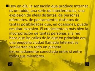 Hoy en día, la sensación que produce Internet es un ruido, una serie de interferencias, una explosión de ideas distintas, de personas diferentes, de pensamientos distintos de tantas posibilidades que, en ocasiones, puede resultar excesivo. El crecimiento o más bien la incorporación de tantas personas a la red hace que las calles de lo que en principio era una pequeña ciudad llamada Internet se conviertan en todo un planeta extremadamente conectado entre sí entre todos sus miembros.
