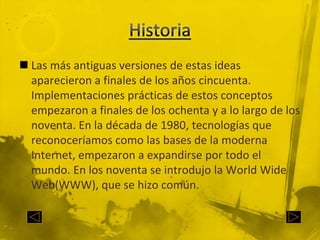 HistoriaLas más antiguas versiones de estas ideas aparecieron a finales de los años cincuenta. Implementaciones prácticas de estos conceptos empezaron a finales de los ochenta y a lo largo de los noventa. En la década de 1980, tecnologías que reconoceríamos como las bases de la moderna Internet, empezaron a expandirse por todo el mundo. En los noventa se introdujo la World Wide Web(WWW), que se hizo común.