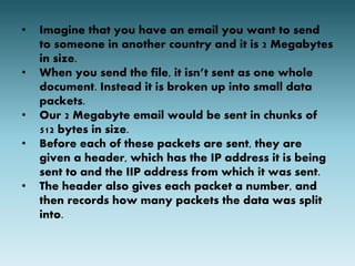 • Imagine that you have an email you want to send 
to someone in another country and it is 2 Megabytes 
in size. 
• When you send the file, it isn’t sent as one whole 
document. Instead it is broken up into small data 
packets. 
• Our 2 Megabyte email would be sent in chunks of 
512 bytes in size. 
• Before each of these packets are sent, they are 
given a header, which has the IP address it is being 
sent to and the IIP address from which it was sent. 
• The header also gives each packet a number, and 
then records how many packets the data was split 
into. 
 