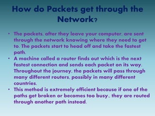 How do Packets get through the 
Network? 
• The packets, after they leave your computer, are sent 
through the network knowing where they need to get 
to. The packets start to head off and take the fastest 
path. 
• A machine called a router finds out which is the next 
fastest connection and sends each packet on its way. 
Throughout the journey, the packets will pass through 
many different routers, possibly in many different 
countries. 
• This method is extremely efficient because if one of the 
paths get broken or becomes too busy., they are routed 
through another path instead. 
 