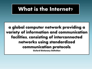What is the Internet? 
a global computer network providing a 
variety of information and communication 
facilities, consisting of interconnected 
networks using standardized 
communication protocols. 
Oxford Dictionary Definition 
 