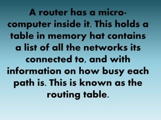 A router has a micro-computer 
inside it. This holds a 
table in memory hat contains 
a list of all the networks its 
connected to, and with 
information on how busy each 
path is. This is known as the 
routing table. 
 