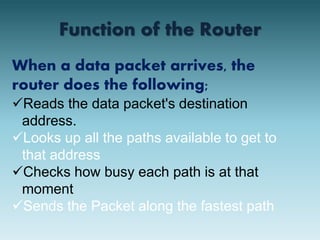 Function of the Router 
When a data packet arrives, the 
router does the following; 
Reads the data packet's destination 
address. 
Looks up all the paths available to get to 
that address 
Checks how busy each path is at that 
moment 
Sends the Packet along the fastest path 
 