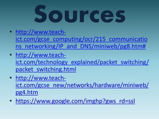Sources 
• http://www.teach-ict. 
com/gcse_computing/ocr/215_communicatio 
ns_networking/IP_and_DNS/miniweb/pg8.htm# 
• http://www.teach-ict. 
com/technology_explained/packet_switching/ 
packet_switching.html 
• http://www.teach-ict. 
com/gcse_new/networks/hardware/miniweb/ 
pg4.htm 
• https://www.google.com/imghp?gws_rd=ssl 
