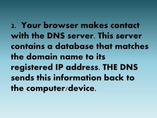 2. Your browser makes contact 
with the DNS server. This server 
contains a database that matches 
the domain name to its 
registered IP address. THE DNS 
sends this information back to 
the computer/device. 
 