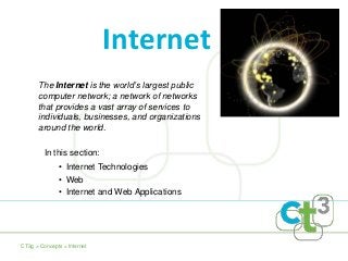The Internet is the world’s largest public
computer network; a network of networks
that provides a vast array of services to
individuals, businesses, and organizations
around the world.
Internet
• Internet Technologies
• Web
• Internet and Web Applications
CT3g > Concepts > Internet
In this section:
 