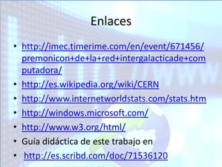 Enlaces
• http://imec.timerime.com/en/event/671456/
  premonicon+de+la+red+intergalacticade+com
  putadora/
• http://es.wikipedia.org/wiki/CERN
• http://www.internetworldstats.com/stats.htm
• http://windows.microsoft.com/
• http://www.w3.org/html/
• Guía didáctica de este trabajo en
• http://es.scribd.com/doc/71536120
 
