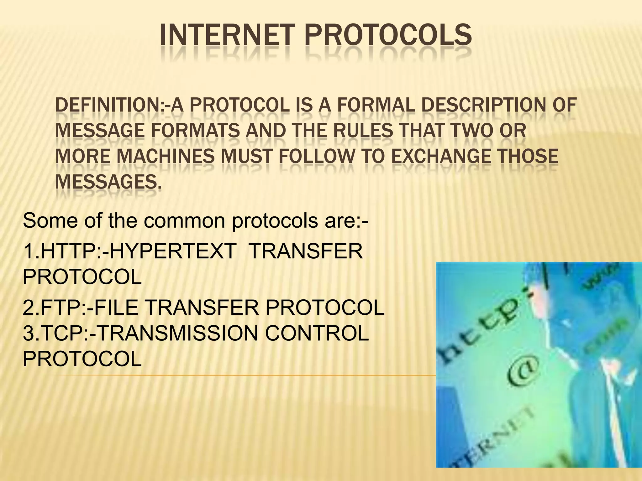 INTERNET PROTOCOLS
DEFINITION:-A PROTOCOL IS A FORMAL DESCRIPTION OF
MESSAGE FORMATS AND THE RULES THAT TWO OR
MORE MACHINES MUST FOLLOW TO EXCHANGE THOSE
MESSAGES.
Some of the common protocols are:1.HTTP:-HYPERTEXT TRANSFER
PROTOCOL
2.FTP:-FILE TRANSFER PROTOCOL
3.TCP:-TRANSMISSION CONTROL
PROTOCOL

 