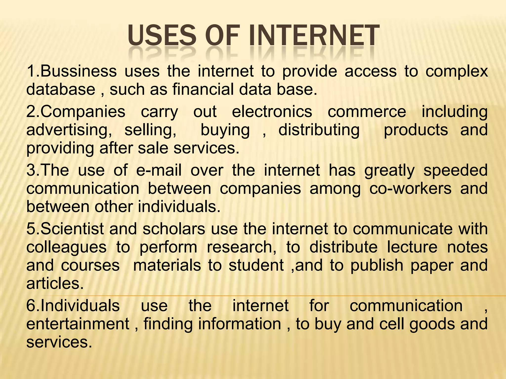 USES OF INTERNET
1.Bussiness uses the internet to provide access to complex
database , such as financial data base.
2.Companies carry out electronics commerce including
advertising, selling, buying , distributing products and
providing after sale services.
3.The use of e-mail over the internet has greatly speeded
communication between companies among co-workers and
between other individuals.
5.Scientist and scholars use the internet to communicate with
colleagues to perform research, to distribute lecture notes
and courses materials to student ,and to publish paper and
articles.
6.Individuals use the internet for communication ,
entertainment , finding information , to buy and cell goods and
services.

 