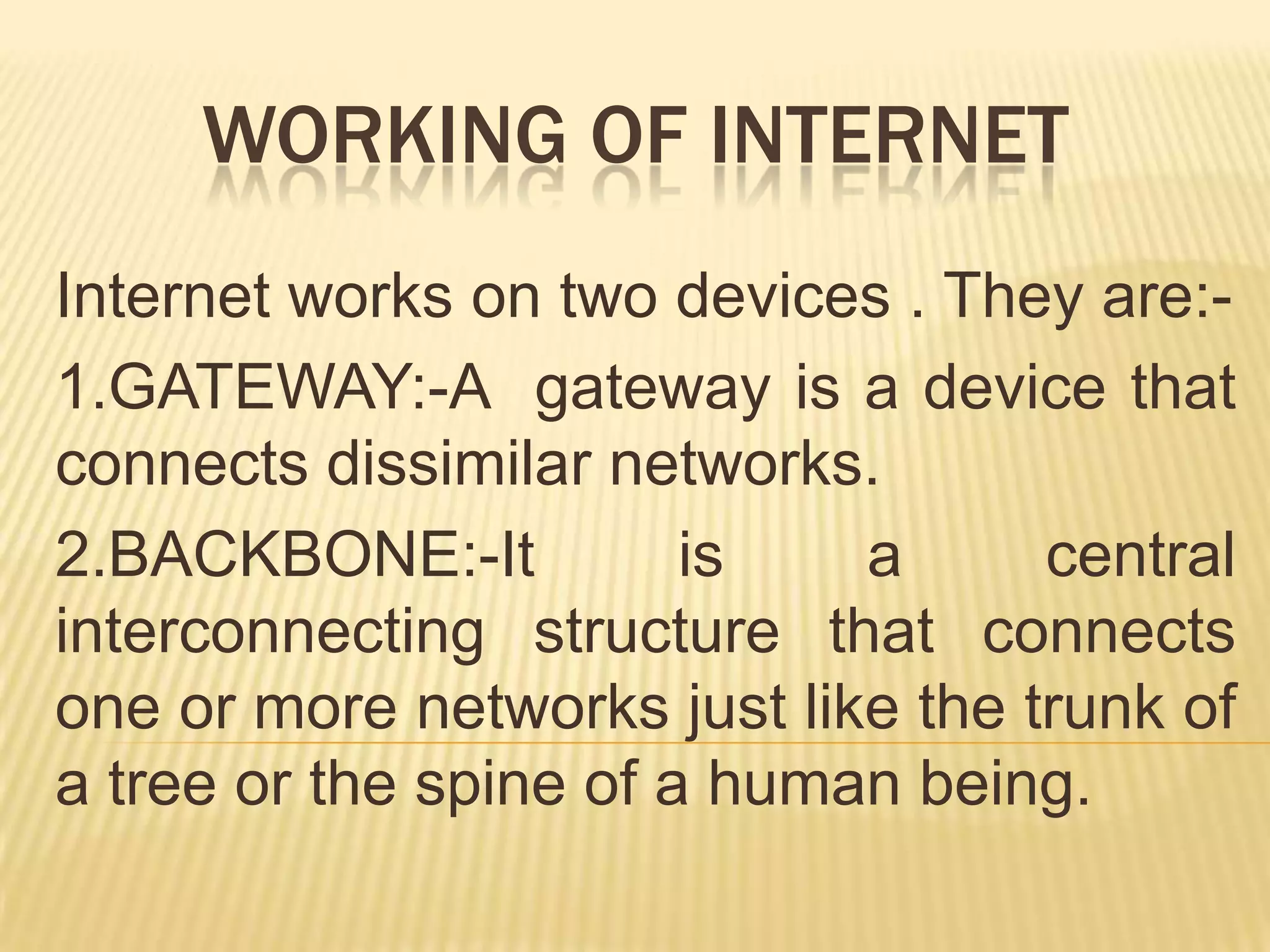 WORKING OF INTERNET
Internet works on two devices . They are:1.GATEWAY:-A gateway is a device that
connects dissimilar networks.
2.BACKBONE:-It
is
a
central
interconnecting structure that connects
one or more networks just like the trunk of
a tree or the spine of a human being.

 