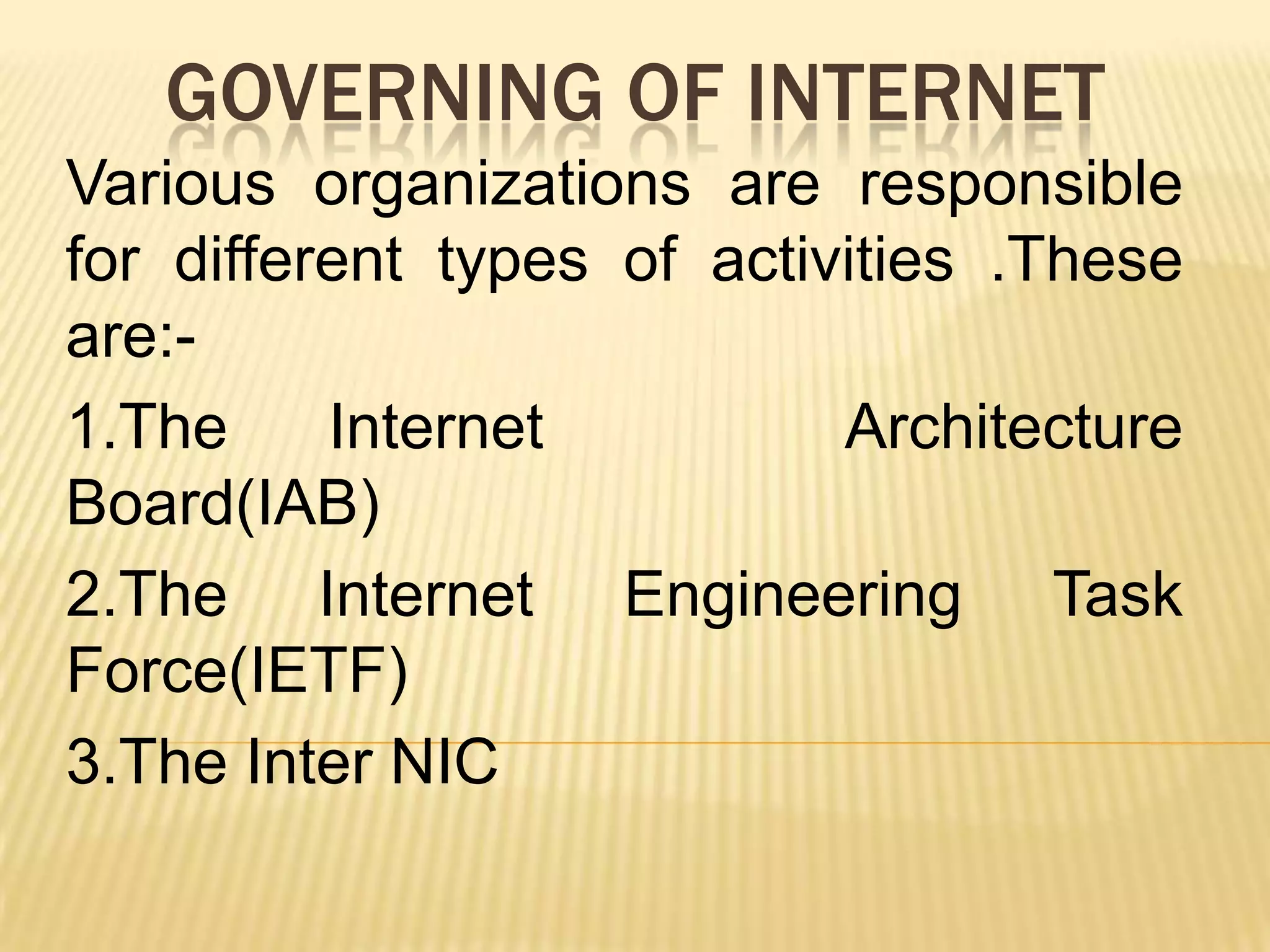GOVERNING OF INTERNET
Various organizations are responsible
for different types of activities .These
are:1.The
Internet
Architecture
Board(IAB)
2.The Internet Engineering Task
Force(IETF)
3.The Inter NIC

 