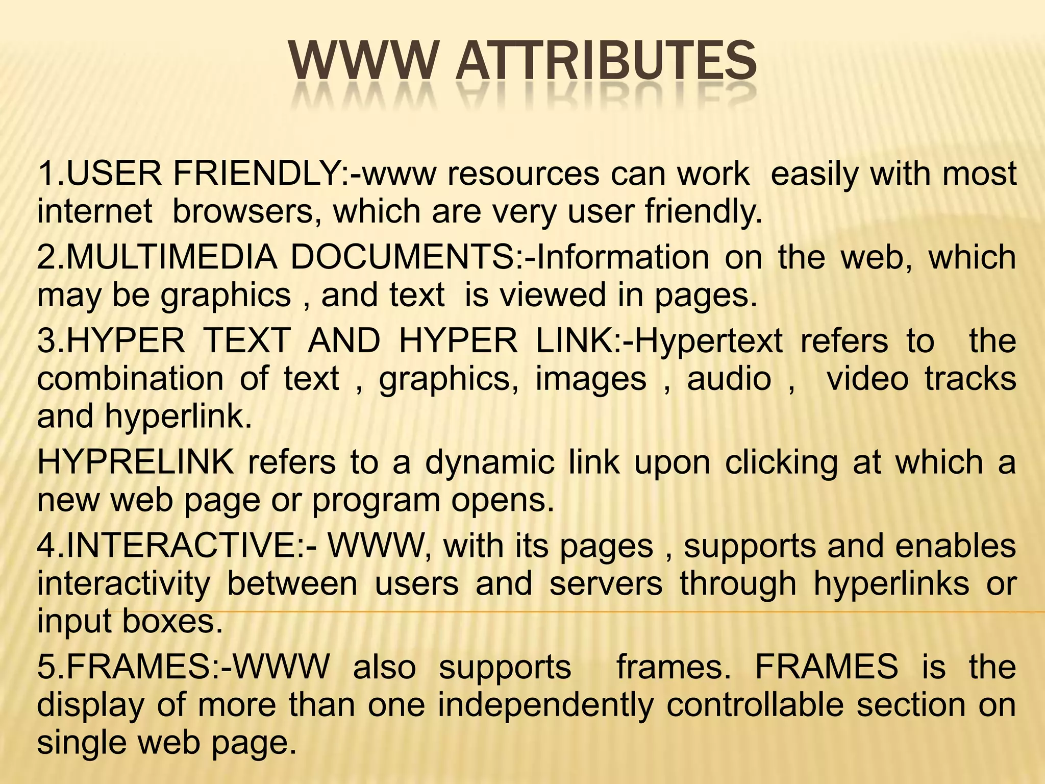 WWW ATTRIBUTES
1.USER FRIENDLY:-www resources can work easily with most
internet browsers, which are very user friendly.
2.MULTIMEDIA DOCUMENTS:-Information on the web, which
may be graphics , and text is viewed in pages.
3.HYPER TEXT AND HYPER LINK:-Hypertext refers to the
combination of text , graphics, images , audio , video tracks
and hyperlink.
HYPRELINK refers to a dynamic link upon clicking at which a
new web page or program opens.
4.INTERACTIVE:- WWW, with its pages , supports and enables
interactivity between users and servers through hyperlinks or
input boxes.
5.FRAMES:-WWW also supports frames. FRAMES is the
display of more than one independently controllable section on
single web page.

 