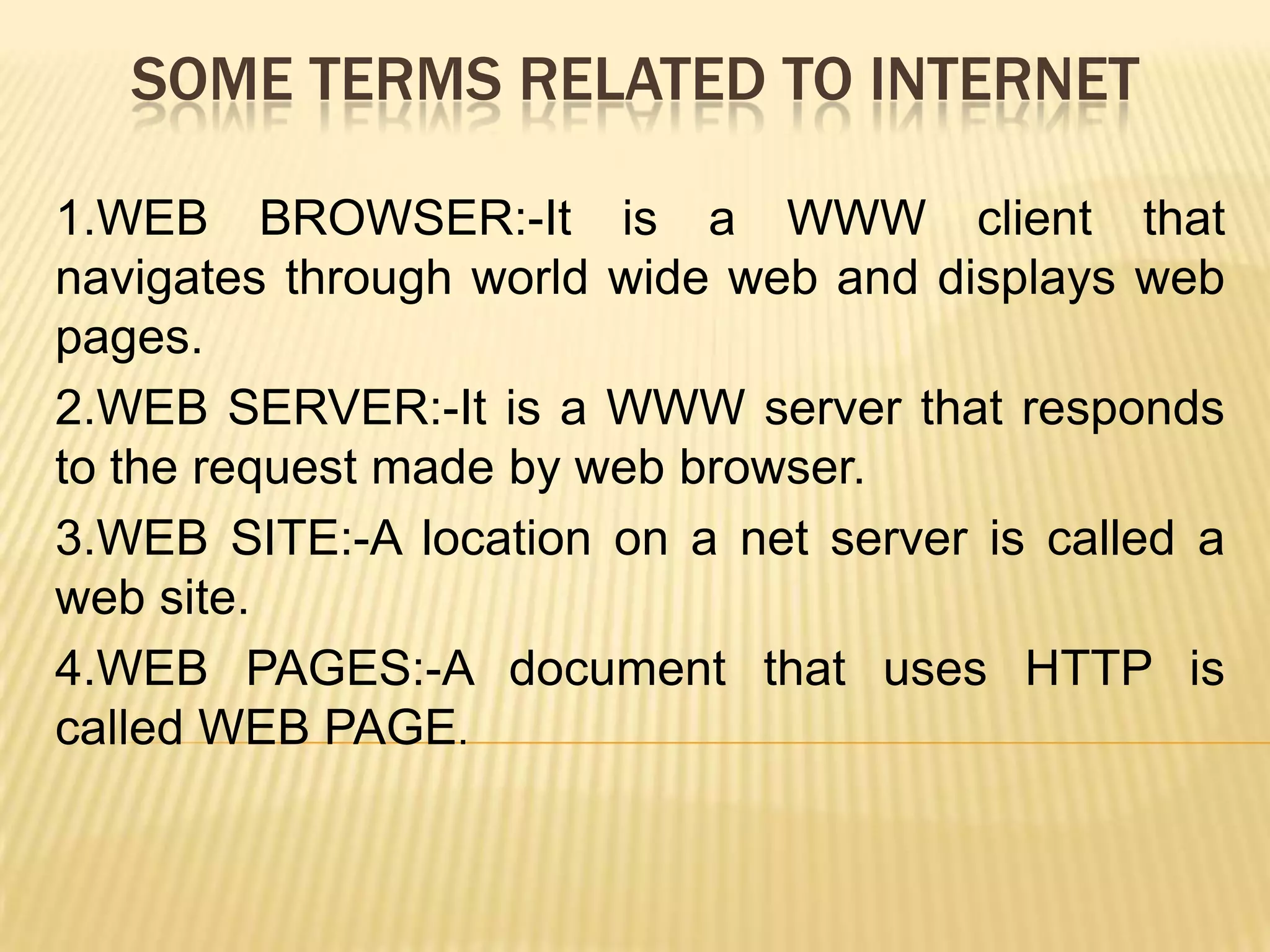 SOME TERMS RELATED TO INTERNET
1.WEB BROWSER:-It is a WWW client that
navigates through world wide web and displays web
pages.
2.WEB SERVER:-It is a WWW server that responds
to the request made by web browser.
3.WEB SITE:-A location on a net server is called a
web site.
4.WEB PAGES:-A document that uses HTTP is
called WEB PAGE.

 