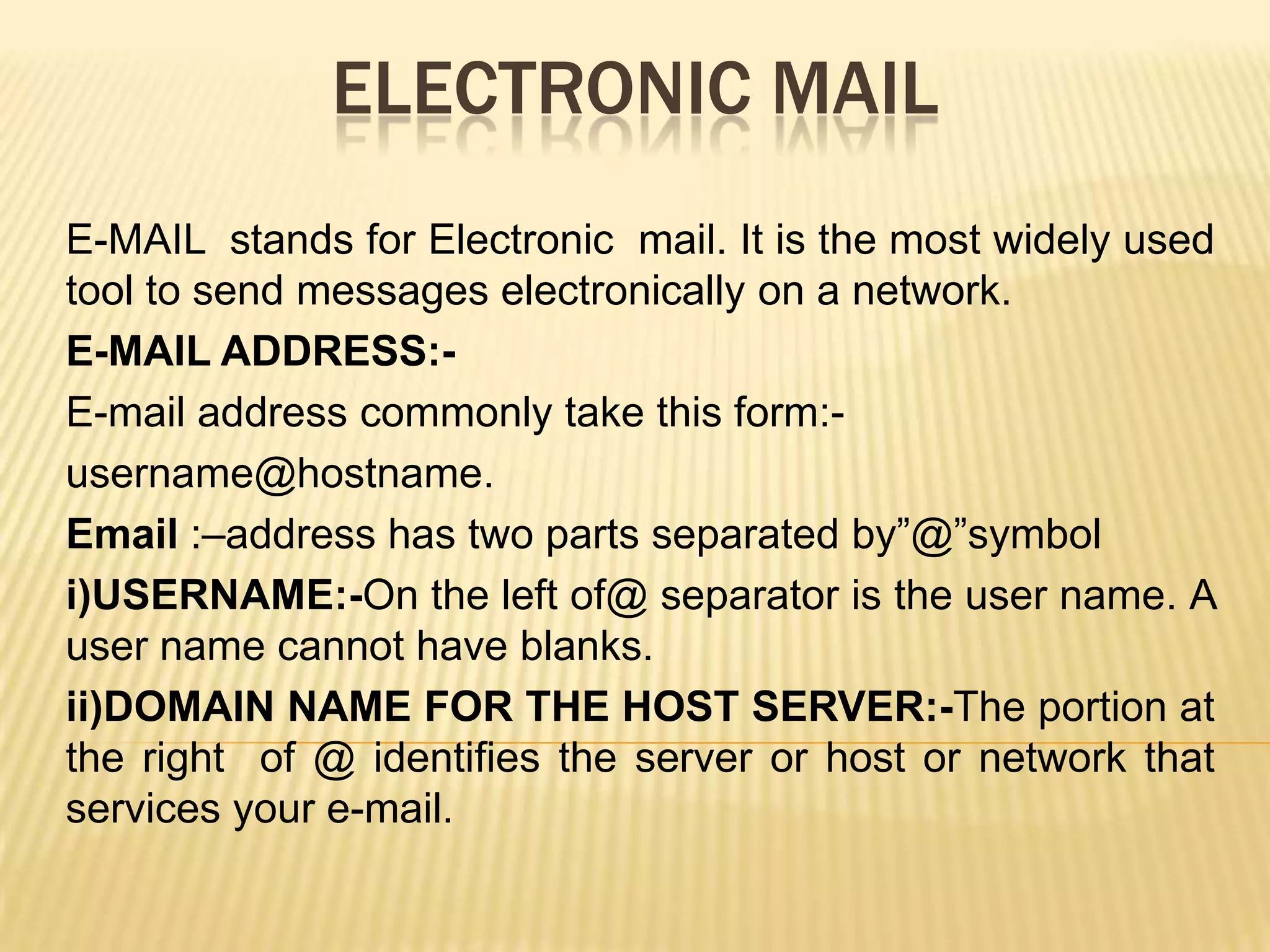 ELECTRONIC MAIL
E-MAIL stands for Electronic mail. It is the most widely used
tool to send messages electronically on a network.
E-MAIL ADDRESS:E-mail address commonly take this form:username@hostname.
Email :–address has two parts separated by”@”symbol
i)USERNAME:-On the left of@ separator is the user name. A
user name cannot have blanks.
ii)DOMAIN NAME FOR THE HOST SERVER:-The portion at
the right of @ identifies the server or host or network that
services your e-mail.

 