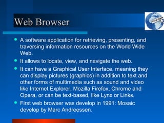 Web Browser
Web Browser
 A software application for retrieving, presenting, and
traversing information resources on the World Wide
Web.
 It allows to locate, view, and navigate the web.
 It can have a Graphical User Interface, meaning they
can display pictures (graphics) in addition to text and
other forms of multimedia such as sound and video
like Internet Explorer, Mozilla Firefox, Chrome and
Opera, or can be text-based, like Lynx or Links.
 First web browser was develop in 1991: Mosaic
develop by Marc Andreessen.
 