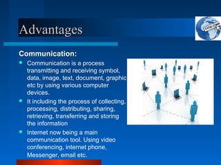 Advantages
Advantages
Communication:
 Communication is a process
transmitting and receiving symbol,
data, image, text, document, graphic
etc by using various computer
devices.
 It including the process of collecting,
processing, distributing, sharing,
retrieving, transferring and storing
the information
 Internet now being a main
communication tool. Using video
conferencing, internet phone,
Messenger, email etc.
 
