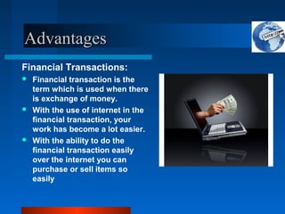 Advantages
Advantages
Financial Transactions:
 Financial transaction is the
term which is used when there
is exchange of money.
 With the use of internet in the
financial transaction, your
work has become a lot easier.
 With the ability to do the
financial transaction easily
over the internet you can
purchase or sell items so
easily
 
