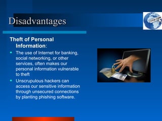 Disadvantages
Disadvantages
Theft of Personal
Information:
• The use of Internet for banking,
social networking, or other
services, often makes our
personal information vulnerable
to theft
• Unscrupulous hackers can
access our sensitive information
through unsecured connections
by planting phishing software.
 