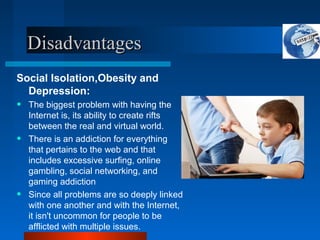 Disadvantages
Disadvantages
Social Isolation,Obesity and
Depression:
• The biggest problem with having the
Internet is, its ability to create rifts
between the real and virtual world.
• There is an addiction for everything
that pertains to the web and that
includes excessive surfing, online
gambling, social networking, and
gaming addiction
• Since all problems are so deeply linked
with one another and with the Internet,
it isn't uncommon for people to be
afflicted with multiple issues.
 