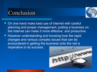 Conclusion
Conclusion
 On one hand make best use of internet with careful
planning and proper management, putting a business on
the internet can make it more effective and productive.
 However understanding and knowing how the rapid
changes and various complex issues that can be
encountered in getting the business onto the net is
imperative to its success.
 