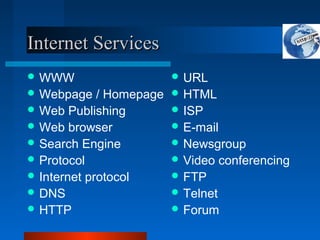 Internet Services
Internet Services
 WWW
 Webpage / Homepage
 Web Publishing
 Web browser
 Search Engine
 Protocol
 Internet protocol
 DNS
 HTTP
 URL
 HTML
 ISP
 E-mail
 Newsgroup
 Video conferencing
 FTP
 Telnet
 Forum
 