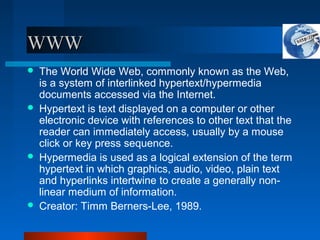WWW
WWW
 The World Wide Web, commonly known as the Web,
is a system of interlinked hypertext/hypermedia
documents accessed via the Internet.
 Hypertext is text displayed on a computer or other
electronic device with references to other text that the
reader can immediately access, usually by a mouse
click or key press sequence.
 Hypermedia is used as a logical extension of the term
hypertext in which graphics, audio, video, plain text
and hyperlinks intertwine to create a generally non-
linear medium of information.
 Creator: Timm Berners-Lee, 1989.
 