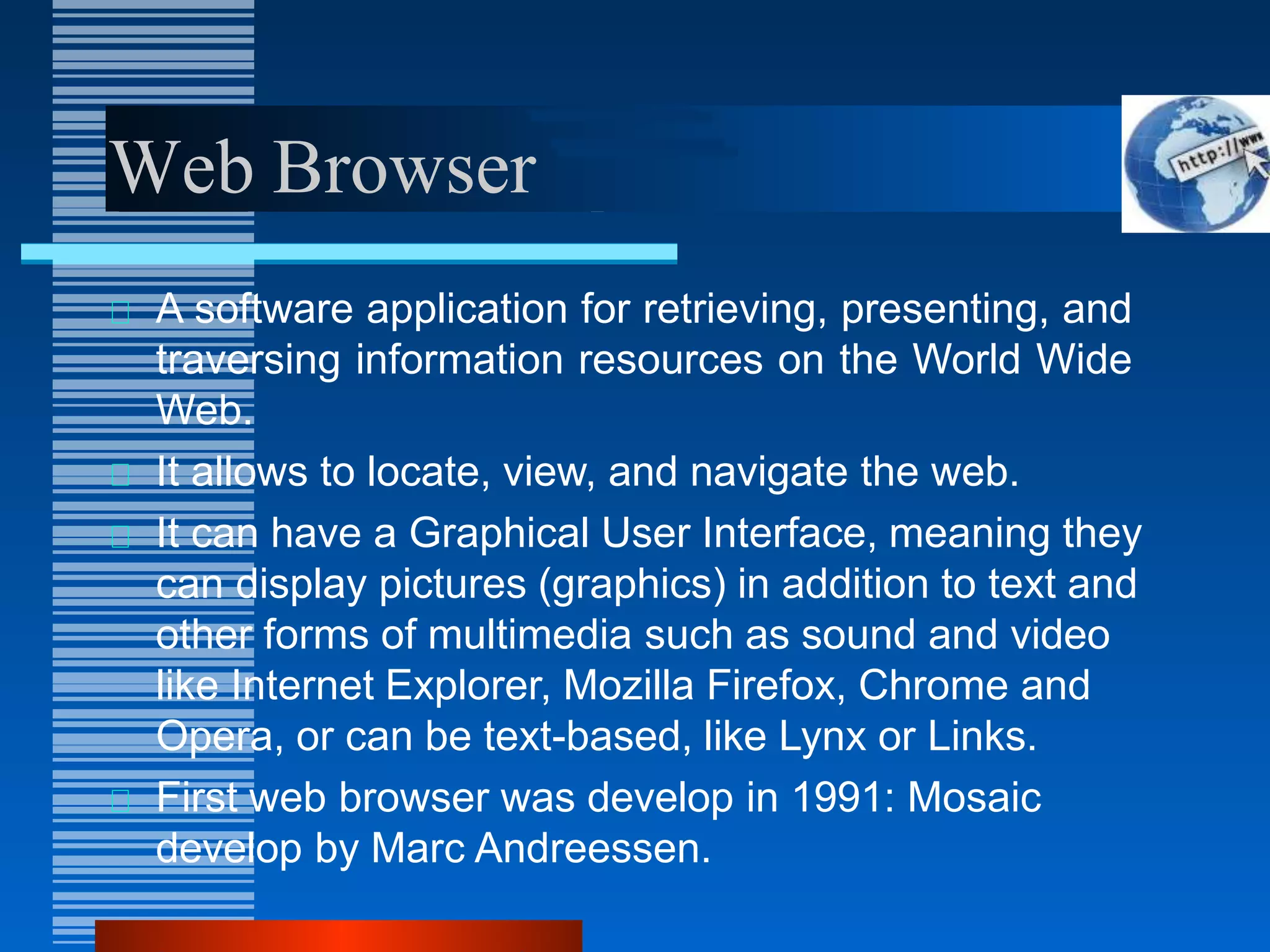 Web Browser
A software application for retrieving, presenting, and
traversing information resources on the World Wide
Web.
It allows to locate, view, and navigate the web.
It can have a Graphical User Interface, meaning they
can display pictures (graphics) in addition to text and
other forms of multimedia such as sound and video
like Internet Explorer, Mozilla Firefox, Chrome and
Opera, or can be text-based, like Lynx or Links.
First web browser was develop in 1991: Mosaic
develop by Marc Andreessen.
 