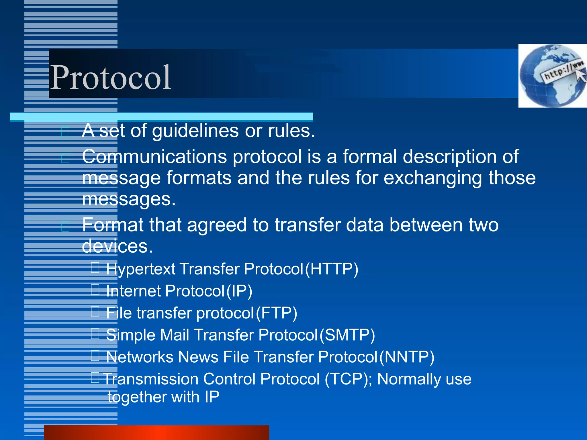 Protocol
A set of guidelines or rules.
Communications protocol is a formal description of
message formats and the rules for exchanging those
messages.
Format that agreed to transfer data between two
devices.
Hypertext Transfer Protocol(HTTP)
Internet Protocol(IP)
File transfer protocol(FTP)
Simple Mail Transfer Protocol(SMTP)
Networks News File Transfer Protocol(NNTP)
Transmission Control Protocol (TCP); Normally use
together with IP
 