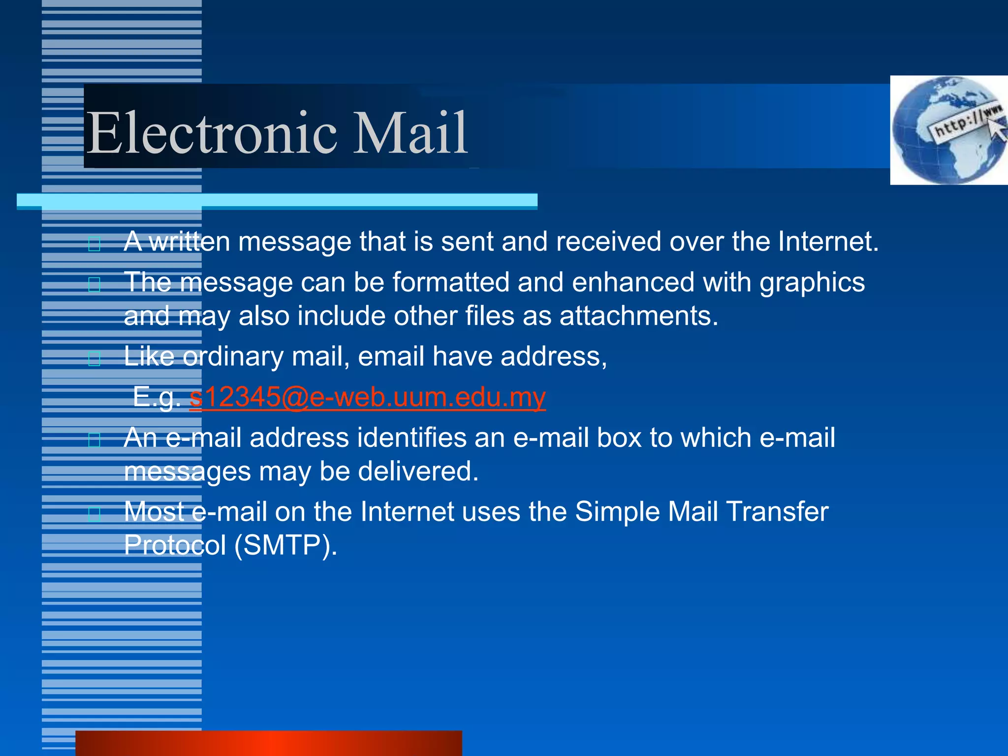 Electronic Mail
A written message that is sent and received over the Internet.
The message can be formatted and enhanced with graphics
and may also include other files as attachments.
Like ordinary mail, email have address,
E.g. s12345@e-web.uum.edu.my
An e-mail address identifies an e-mail box to which e-mail
messages may be delivered.
Most e-mail on the Internet uses the Simple Mail Transfer
Protocol (SMTP).
 