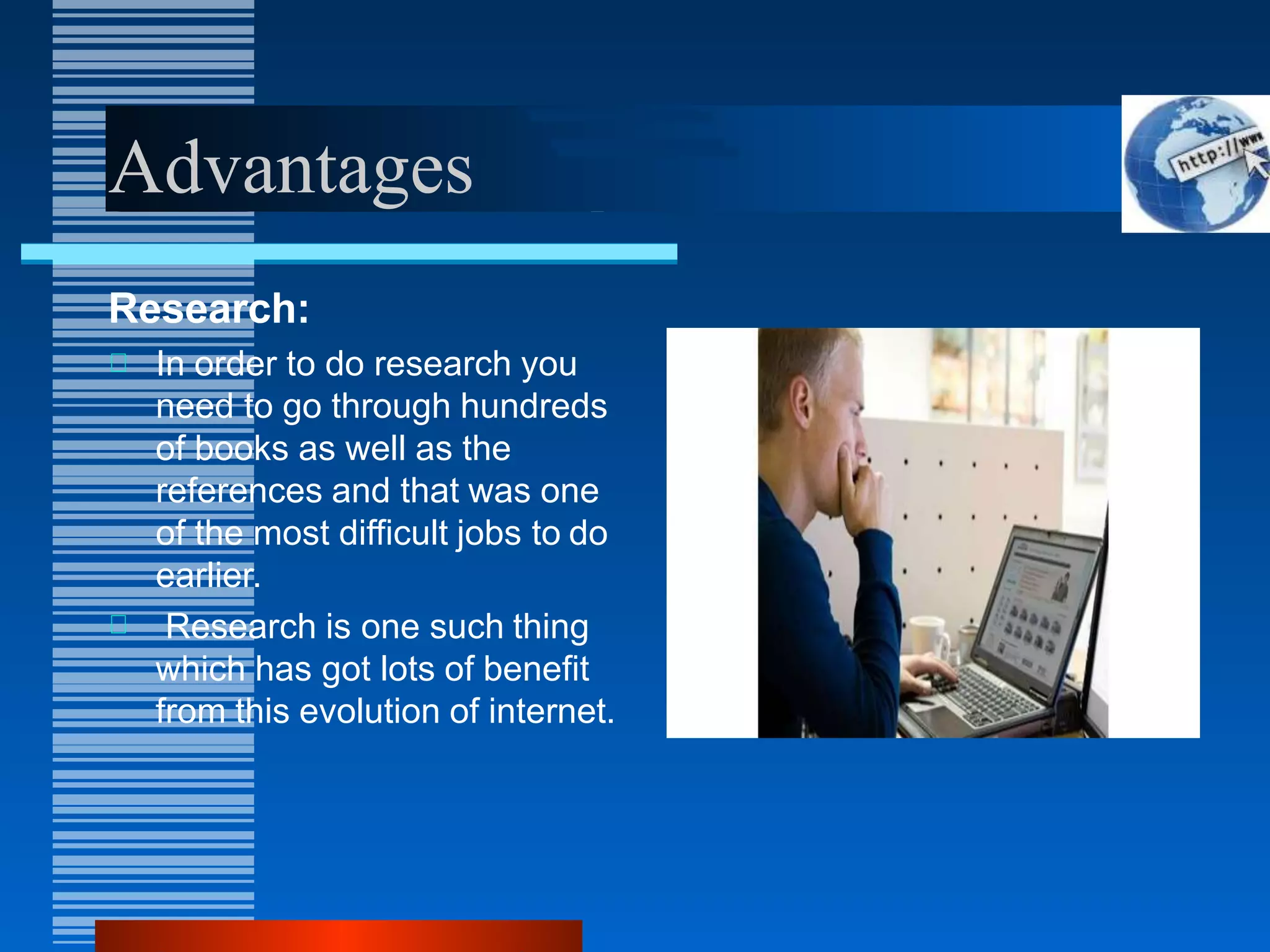 Advantages
Research:
In order to do research you
need to go through hundreds
of books as well as the
references and that was one
of the most difficult jobs to do
earlier.
Research is one such thing
which has got lots of benefit
from this evolution of internet.
 