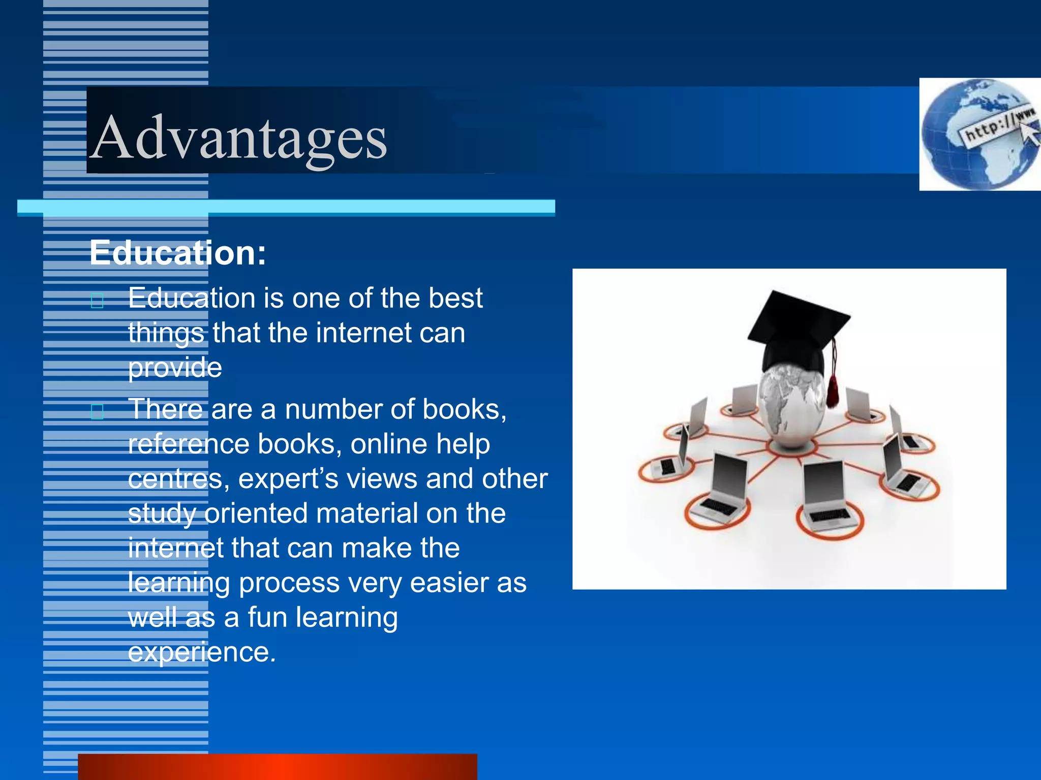 Advantages
Education:
Education is one of the best
things that the internet can
provide
There are a number of books,
reference books, online help
centres, expert’s views and other
study oriented material on the
internet that can make the
learning process very easier as
well as a fun learning
experience.
 