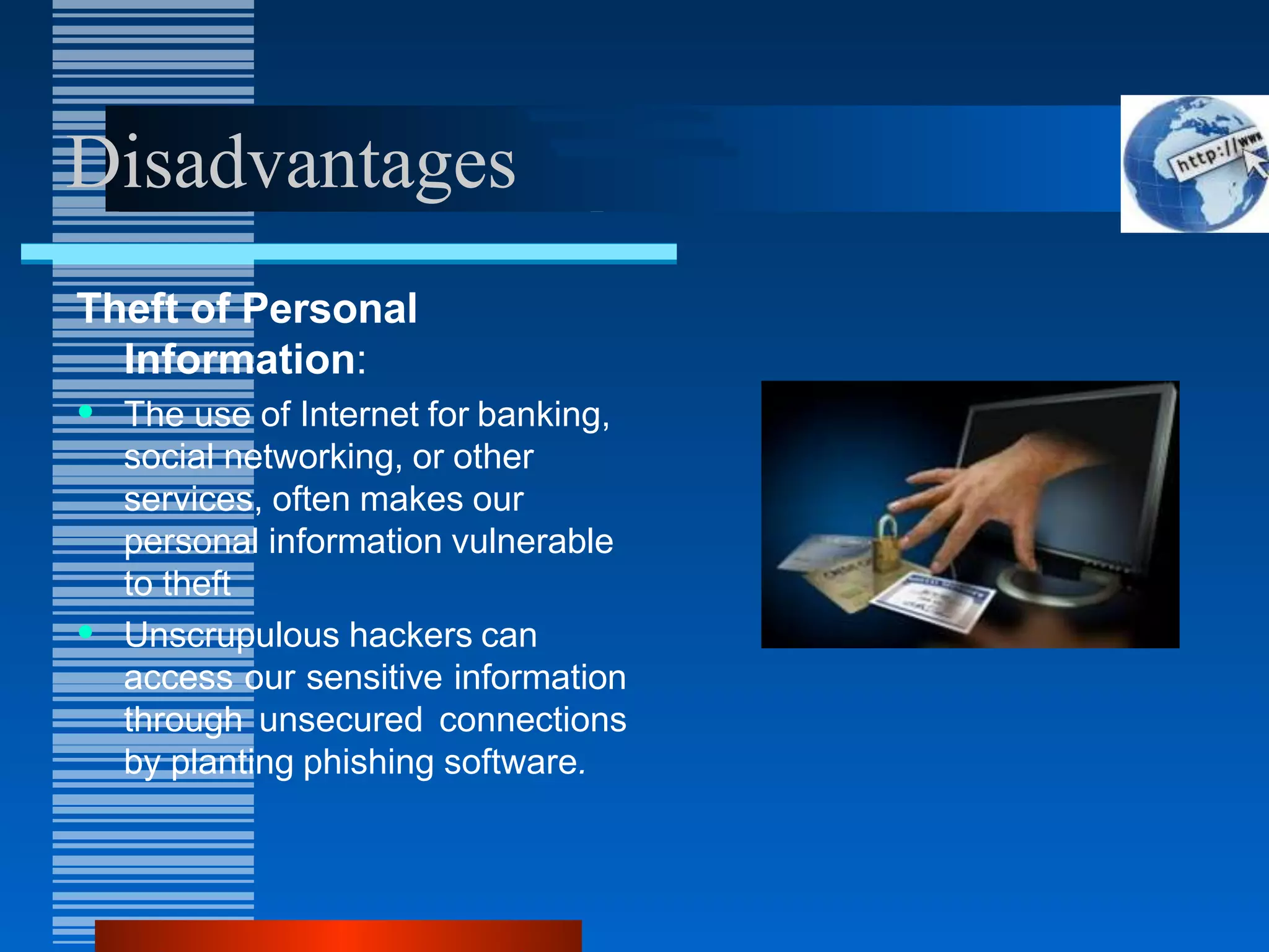 Disadvantages
Theft of Personal
Information:
• The use of Internet for banking,
social networking, or other
services, often makes our
personal information vulnerable
to theft
• Unscrupulous hackers can
access our sensitive information
through unsecured connections
by planting phishing software.
 