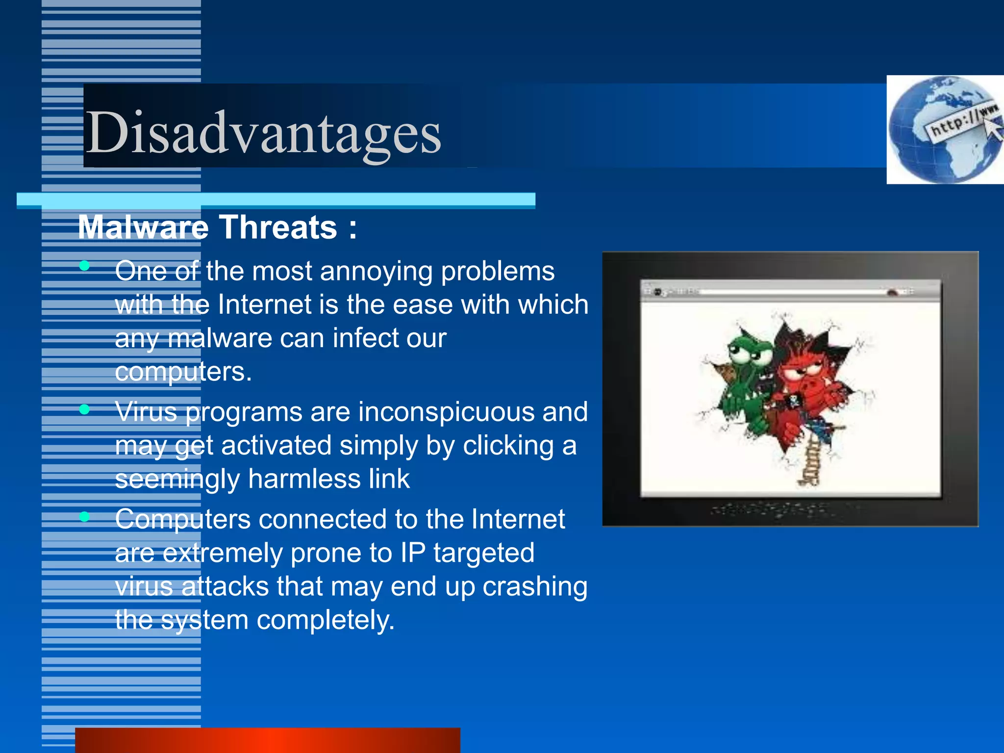 Disadvantages
Malware Threats :
• One of the most annoying problems
with the Internet is the ease with which
any malware can infect our
computers.
• Virus programs are inconspicuous and
may get activated simply by clicking a
seemingly harmless link
• Computers connected to the Internet
are extremely prone to IP targeted
virus attacks that may end up crashing
the system completely.
 