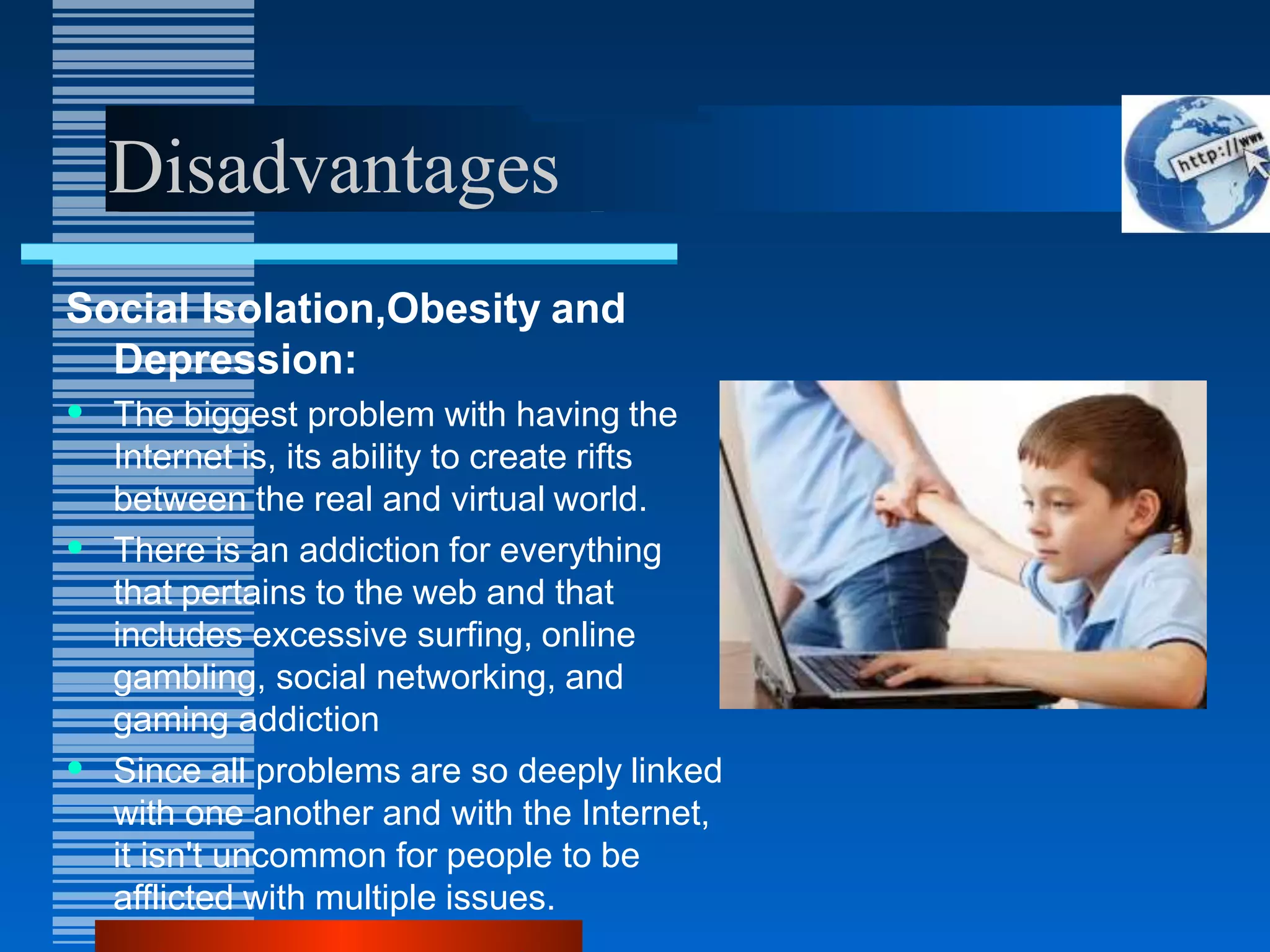 Disadvantages
Social Isolation,Obesity and
Depression:
• The biggest problem with having the
Internet is, its ability to create rifts
between the real and virtual world.
• There is an addiction for everything
that pertains to the web and that
includes excessive surfing, online
gambling, social networking, and
gaming addiction
• Since all problems are so deeply linked
with one another and with the Internet,
it isn't uncommon for people to be
afflicted with multiple issues.
 