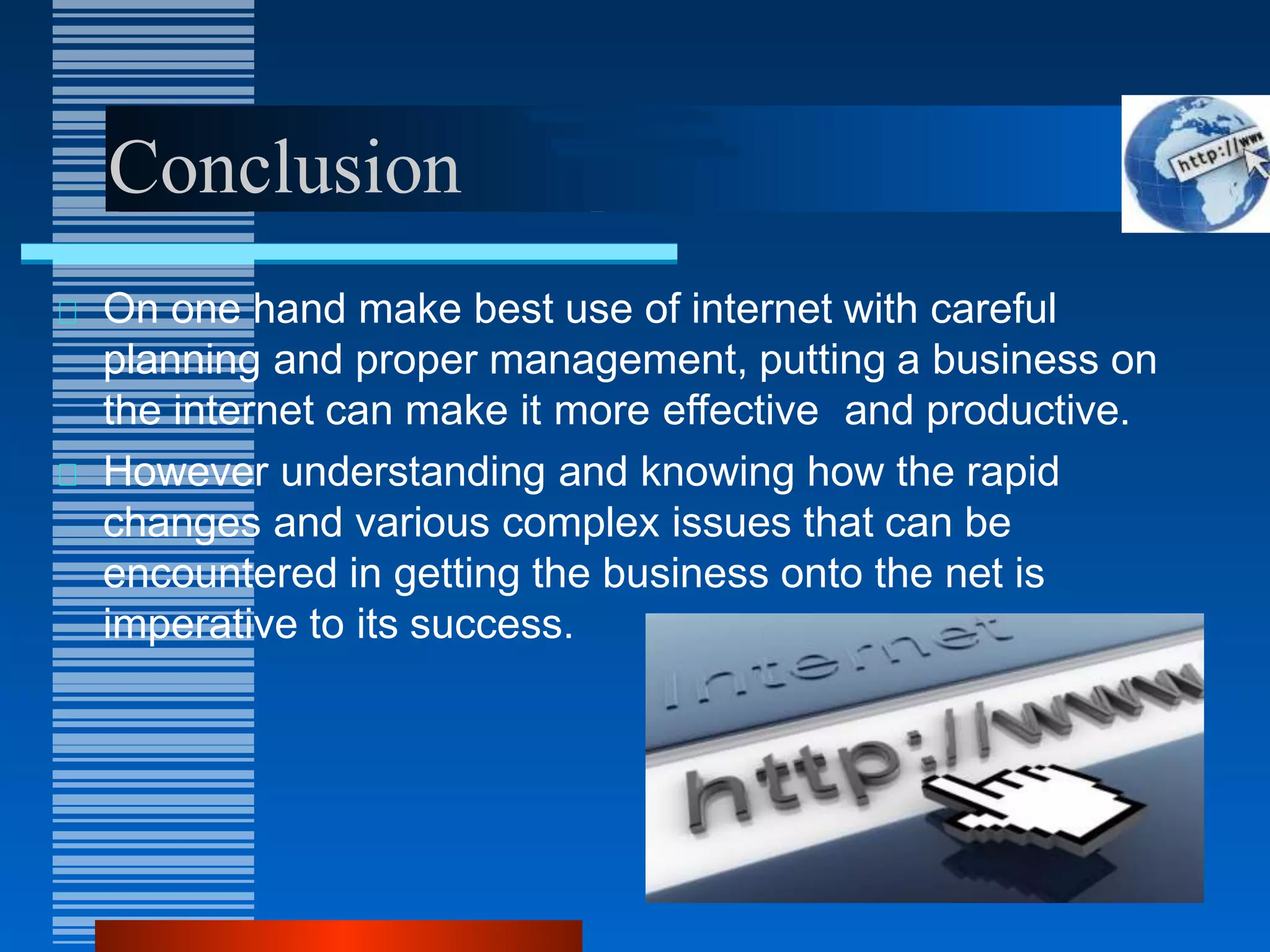 Conclusion
On one hand make best use of internet with careful
planning and proper management, putting a business on
the internet can make it more effective and productive.
However understanding and knowing how the rapid
changes and various complex issues that can be
encountered in getting the business onto the net is
imperative to its success.
 