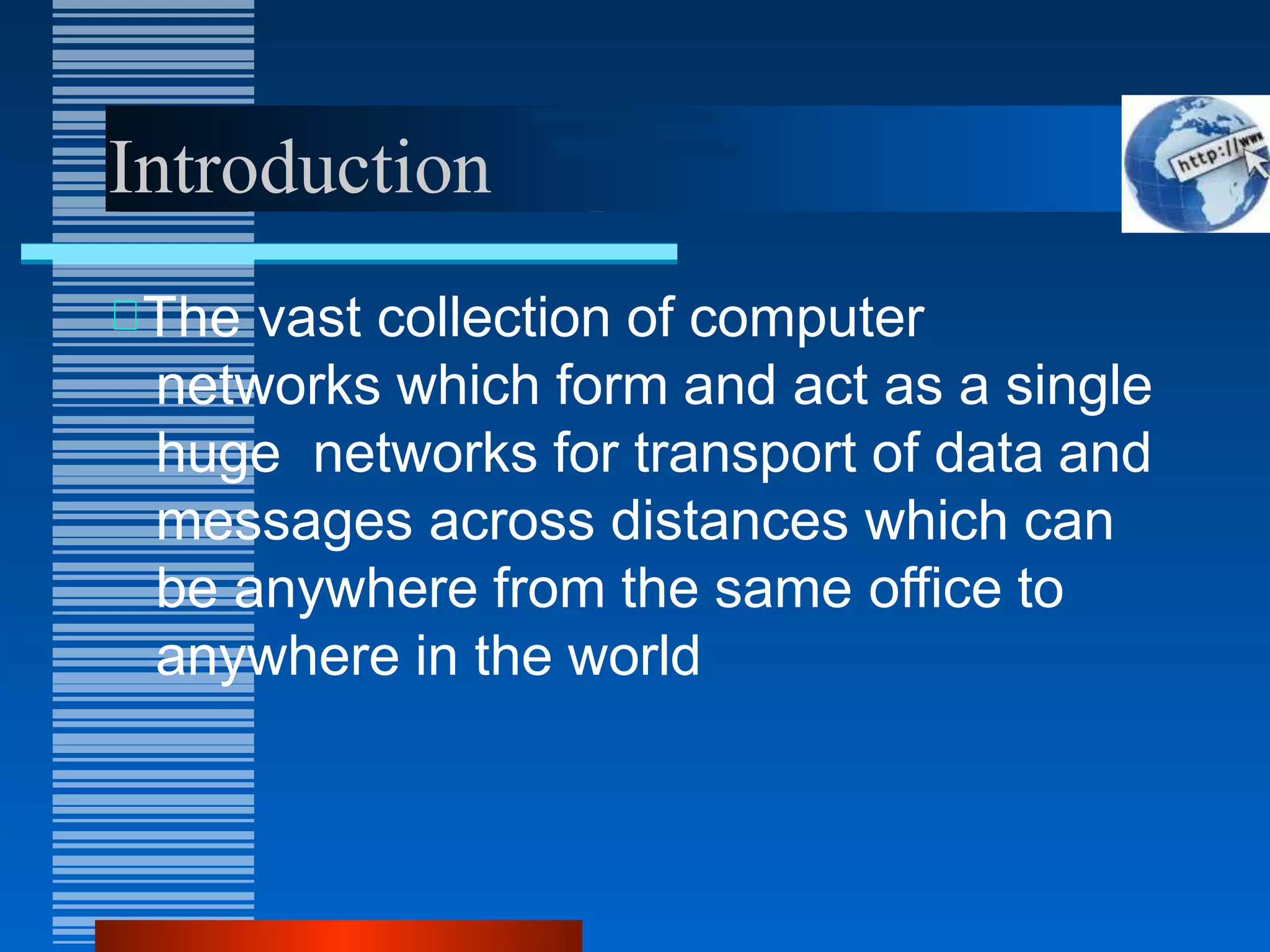 Introduction
The vast collection of computer
networks which form and act as a single
huge networks for transport of data and
messages across distances which can
be anywhere from the same office to
anywhere in the world
 